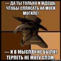 — да ты только и ждешь, чтобы сплясать на моей могиле! — и в мыслях не было! терпеть не могу слэм.