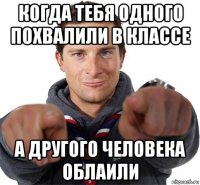 когда тебя одного похвалили в классе а другого человека облаили