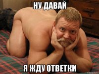 ну давай я жду ответки