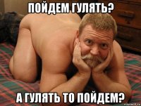 пойдем гулять? а гулять то пойдем?