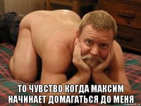  то чувство когда максим начинает домагаться до меня