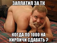 заплатил за тк когда по 1000 на кирпичи сдавать ?