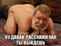  ну давай, расскажи как ты выйдешь