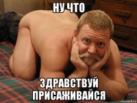 ну что здравствуй присаживайся