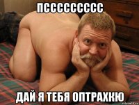 пссссссссс дай я тебя оптрахкю