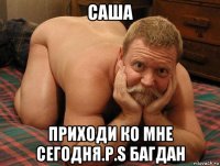 саша приходи ко мне сегодня.p.s багдан