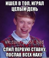 ишел в топ, играл целый день слил первую ставку, послав всех наху*