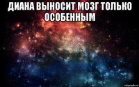 диана выносит мозг только особенным 