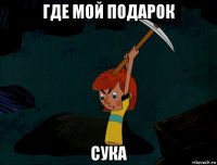 где мой подарок сука