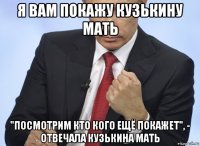 я вам покажу кузькину мать "посмотрим кто кого ещё покажет", - отвечала кузькина мать