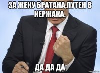 за жеку братана,путен в кержака. да да да