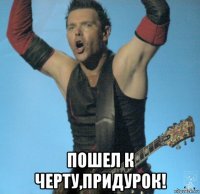  пошел к черту,придурок!