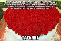 ты самая умная, нежная, милая! ты очень хорошая и очень красивая! ты ласковая, нежная и понимающая! ты сказочно манящая, но ты настоящая! ты неописуемая и неповторимая! ты незабываемая и неотразимая! ты стройная, стильная и симпатичная! ты соблазнительная и романтичная! ты всегдадарагая и всегда хороша! ты самая лучшая в мире татьяна