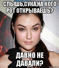 слышь,сука,на кого рот открываешь? давно не давали?