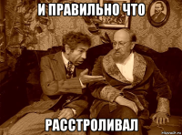 и правильно что расстроливал