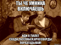 ты че умника включаешь иди в туалет сходи,расслабся,кроссворды поразгадывай!