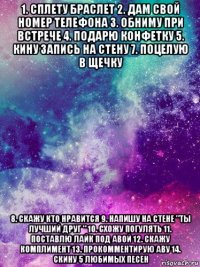 1. сплету браслет 2. дам свой номер телефона 3. обниму при встрече 4. подарю конфетку 5. кину запись на стену 7. поцелую в щечку 8. скажу кто нравится 9. напишу на стене "ты лучший друг " 10. схожу погулять 11. поставлю лайк под авой 12. скажу комплимент 13. прокомментирую аву 14. скину 5 любимых песен