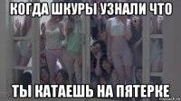 когда шкуры узнали что ты катаешь на пятерке