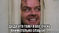  да,да,кто там? я вас очень внимательно слушаю....