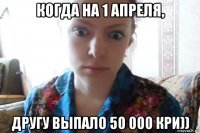 когда на 1 апреля, другу выпало 50 000 кри))