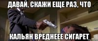 давай, скажи еще раз, что кальян вреднеее сигарет