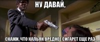 ну давай, скажи, что кальян вреднее сигарет еще раз