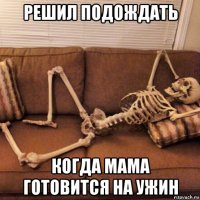 решил подождать когда мама готовится на ужин