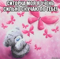 ситорка моя я очень сильно скучаю по тебе! 