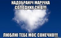 надобраніч марічка солодких снів!!! люблю тебе моє сонечко!!!