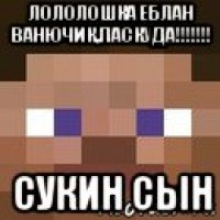 лололошка еблан ванючик,паскуда!!!!!!! сукин сын