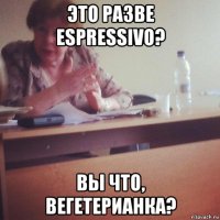 это разве espressivo? вы что, вегетерианка?