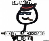 ану быстро... возвращайся к нам в школу!