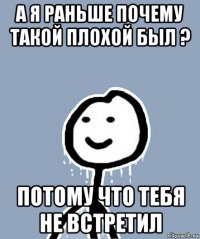 а я раньше почему такой плохой был ? потому что тебя не встретил