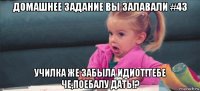 домашнее задание вы залавали #43 училка же забыла идиот!тебе че,поебалу дать!?