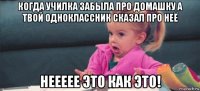 когда училка забыла про домашку а твой одноклассник сказал про неё неееее это как это!