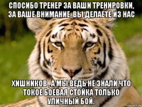 спосибо тренер за ваши тренировки, за ваше внимание, вы делаете из нас хишников , а мы ведь не знали что токое боевая стойка только уличный бой.