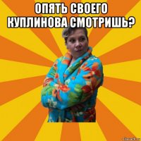 опять своего куплинова смотришь? 