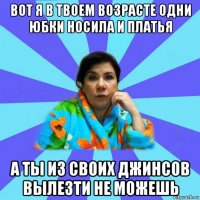 вот я в твоем возрасте одни юбки носила и платья а ты из своих джинсов вылезти не можешь