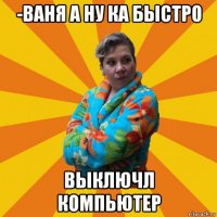 -ваня а ну ка быстро выключл компьютер