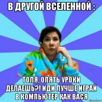 в другой вселенной : толя, опять уроки делаешь?! иди лучше играй в компьютер как вася