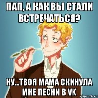 пап, а как вы стали встречаться? ну...твоя мама скинула мне песни в vk