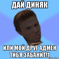 дай диняк или мой друг адмен тибя забанит!1