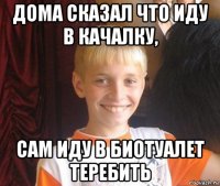 дома сказал что иду в качалку, сам иду в биотуалет теребить