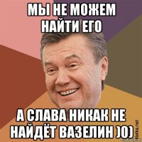 мы не можем найти его а слава никак не найдёт вазелин )0)