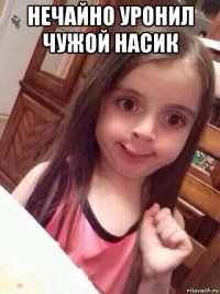 нечайно уронил чужой насик 