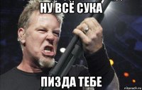 ну всё сука пизда тебе