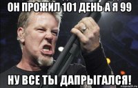 он прожил 101 день а я 99 ну все ты дапрыгался!