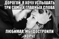 дорогой, я хочу услышать три самых главных слова любимая, мы достроили корч!