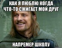 как я люблю когда что-то сжигает мой друг напремер школу