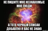 не пишите мне незнакомые мне люди а то в черный списак добавлю я вас не знаю